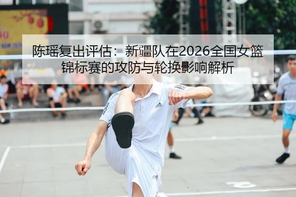 陈瑶复出评估：新疆队在2026全国女篮锦标赛的攻防与轮换影响解析
