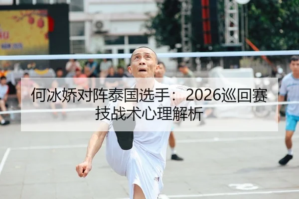何冰娇对阵泰国选手：2026巡回赛技战术心理解析